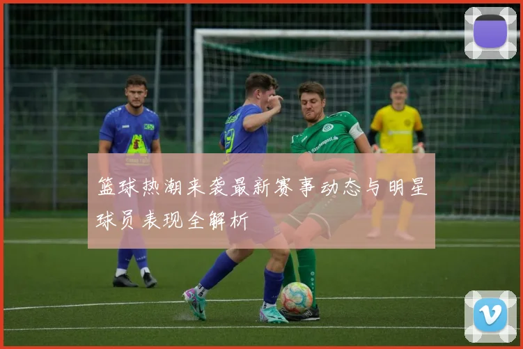 篮球热潮来袭最新赛事动态与明星球员表现全解析