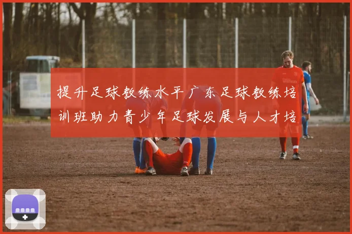 提升足球教练水平广东足球教练培训班助力青少年足球发展与人才培养