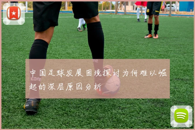 中国足球发展困境探讨为何难以崛起的深层原因分析