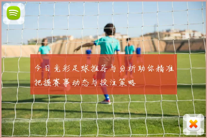 今日竞彩足球推荐与分析助你精准把握赛事动态与投注策略