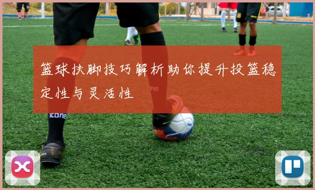 篮球扶脚技巧解析助你提升投篮稳定性与灵活性