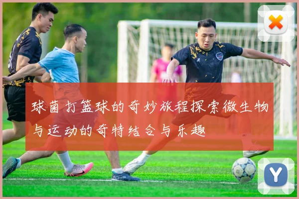 球菌打篮球的奇妙旅程探索微生物与运动的奇特结合与乐趣