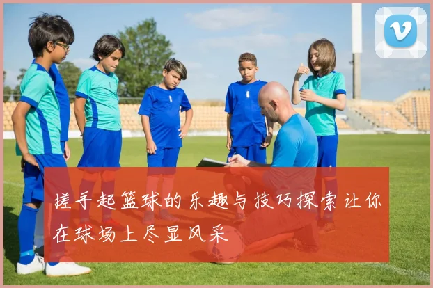 搓手起篮球的乐趣与技巧探索让你在球场上尽显风采