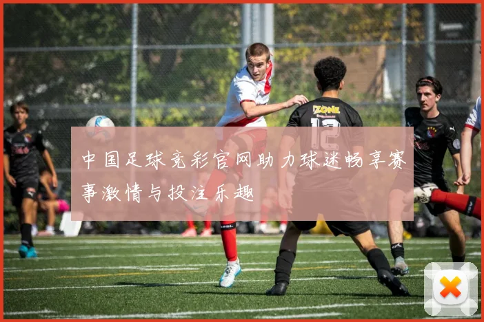 中国足球竞彩官网助力球迷畅享赛事激情与投注乐趣