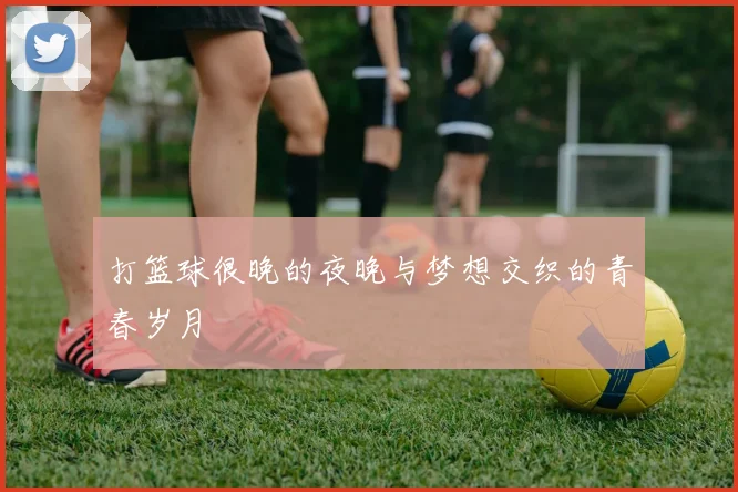 打篮球很晚的夜晚与梦想交织的青春岁月