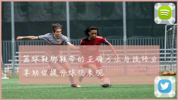 篮球鞋绑鞋带的正确方法与技巧分享助你提升球场表现