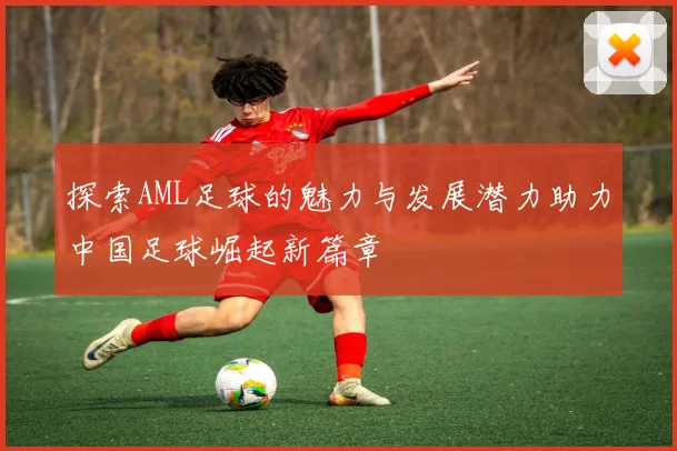 探索AML足球的魅力与发展潜力助力中国足球崛起新篇章