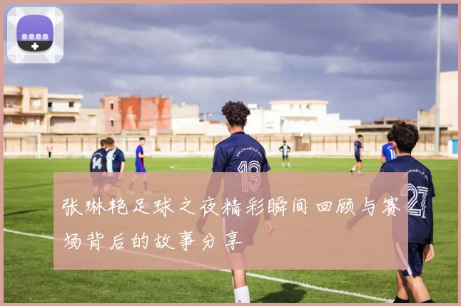 张琳艳足球之夜精彩瞬间回顾与赛场背后的故事分享